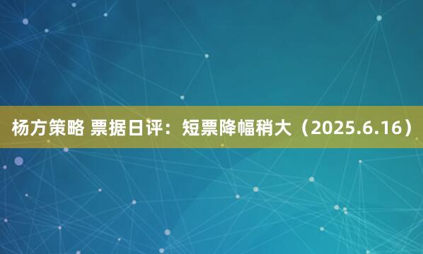 杨方策略 票据日评：短票降幅稍大（2025.6.16）