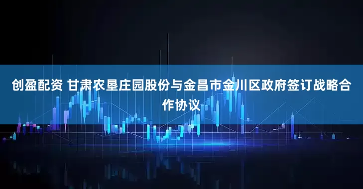 创盈配资 甘肃农垦庄园股份与金昌市金川区政府签订战略合作协议