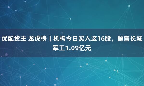 优配货主 龙虎榜丨机构今日买入这16股，抛售长城军工1.09亿元