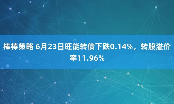 棒棒策略 6月23日旺能转债下跌0.14%，转股溢价率11.96%