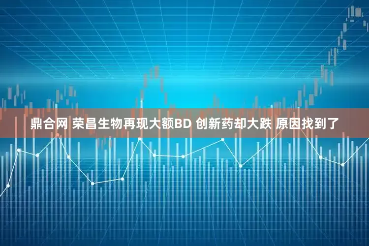鼎合网 荣昌生物再现大额BD 创新药却大跌 原因找到了