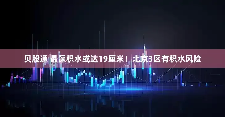 贝股通 最深积水或达19厘米！北京3区有积水风险