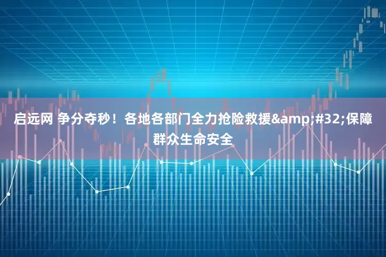 启远网 争分夺秒！各地各部门全力抢险救援 保障群众生命安全