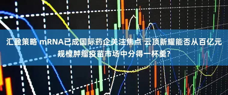 汇盈策略 mRNA已成国际药企关注焦点 云顶新耀能否从百亿元规模肿瘤疫苗市场中分得一杯羹?