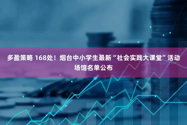 多盈策略 168处！烟台中小学生最新“社会实践大课堂”活动场馆名单公布