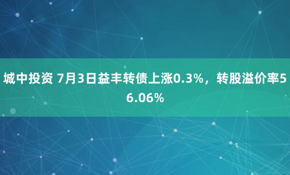 城中投资 7月3日益丰转债上涨0.3%，转股溢价率56.06%
