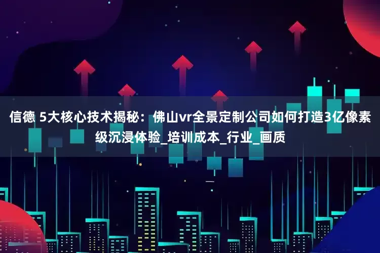 信德 5大核心技术揭秘：佛山vr全景定制公司如何打造3亿像素级沉浸体验_培训成本_行业_画质