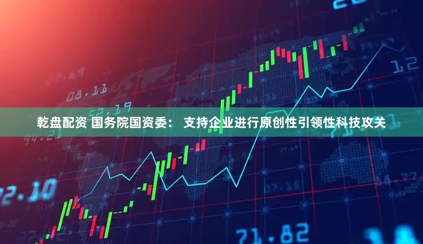 乾盘配资 国务院国资委： 支持企业进行原创性引领性科技攻关
