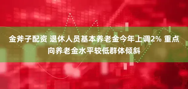 金斧子配资 退休人员基本养老金今年上调2% 重点向养老金水平较低群体倾斜