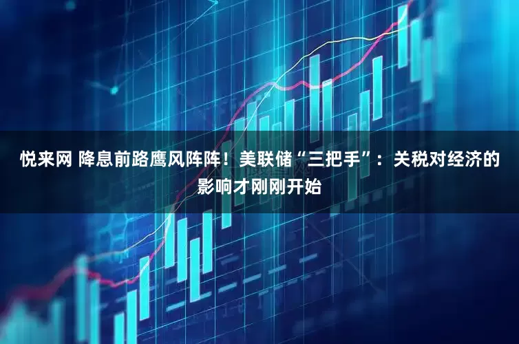 悦来网 降息前路鹰风阵阵！美联储“三把手”：关税对经济的影响才刚刚开始