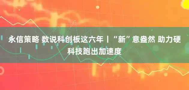 永信策略 数说科创板这六年丨“新”意盎然 助力硬科技跑出加速度