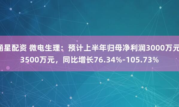 涵星配资 微电生理：预计上半年归母净利润3000万元-3500万元，同比增长76.34%-105.73%