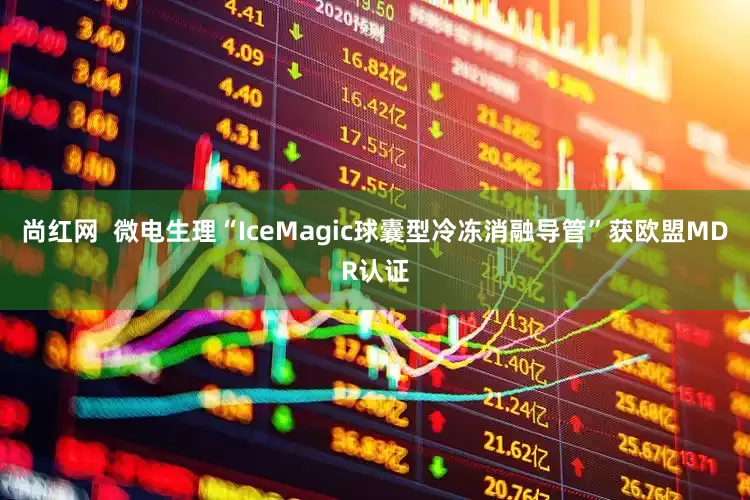 尚红网  微电生理“IceMagic球囊型冷冻消融导管”获欧盟MDR认证