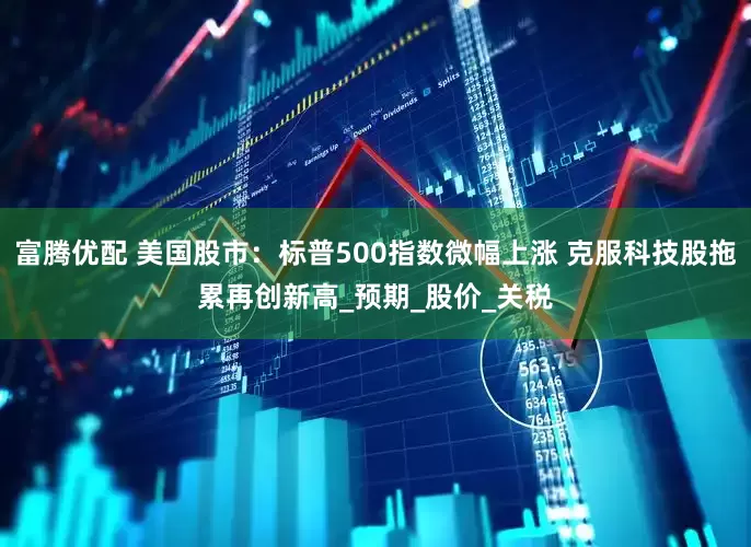 富腾优配 美国股市：标普500指数微幅上涨 克服科技股拖累再创新高_预期_股价_关税