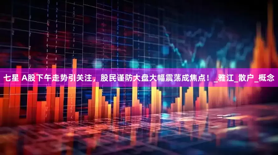 七星 A股下午走势引关注，股民谨防大盘大幅震荡成焦点！_雅江_散户_概念