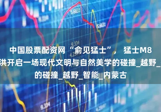 中国股票配资网 “俞见猛士”， 猛士M817携手俞敏洪开启一场现代文明与自然美学的碰撞_越野_智能_内蒙古
