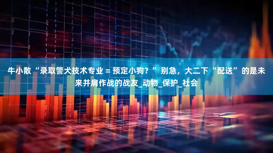 牛小散 “录取警犬技术专业 = 预定小狗？” 别急，大二下 “配送” 的是未来并肩作战的战友_动物_保护_社会