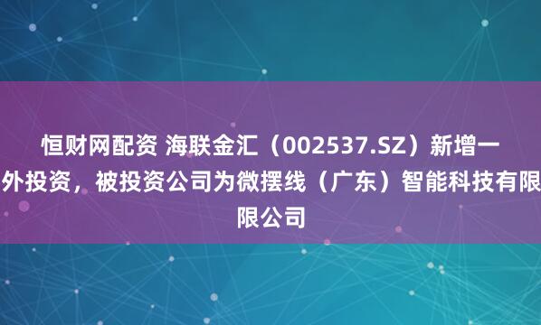 恒财网配资 海联金汇（002537.SZ）新增一起对外投资，被投资公司为微摆线（广东）智能科技有限公司