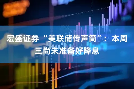 宏盛证券 “美联储传声筒”：本周三尚未准备好降息