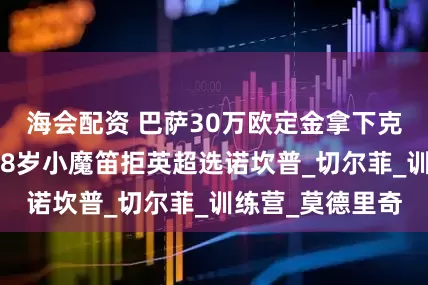 海会配资 巴萨30万欧定金拿下克罗地亚天才！18岁小魔笛拒英超选诺坎普_切尔菲_训练营_莫德里奇