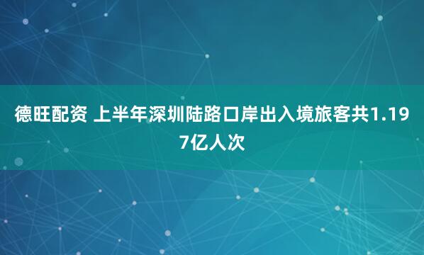 德旺配资 上半年深圳陆路口岸出入境旅客共1.197亿人次