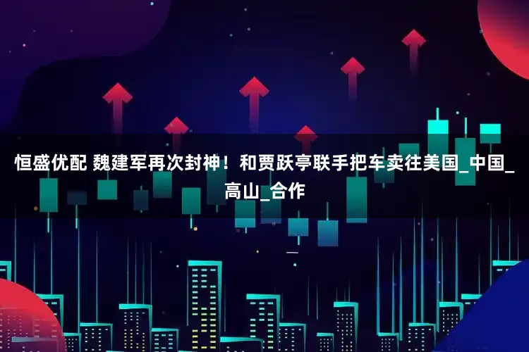 恒盛优配 魏建军再次封神！和贾跃亭联手把车卖往美国_中国_高山_合作
