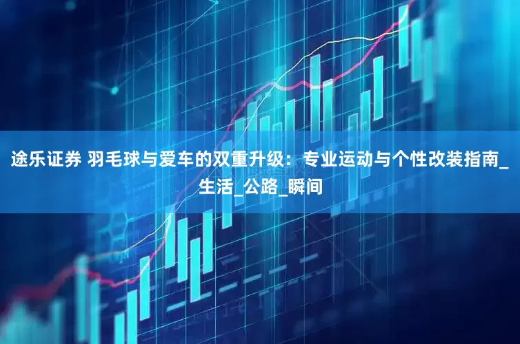 途乐证券 羽毛球与爱车的双重升级：专业运动与个性改装指南_生活_公路_瞬间