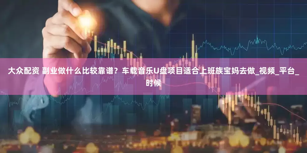 大众配资 副业做什么比较靠谱？车载音乐U盘项目适合上班族宝妈去做_视频_平台_时候
