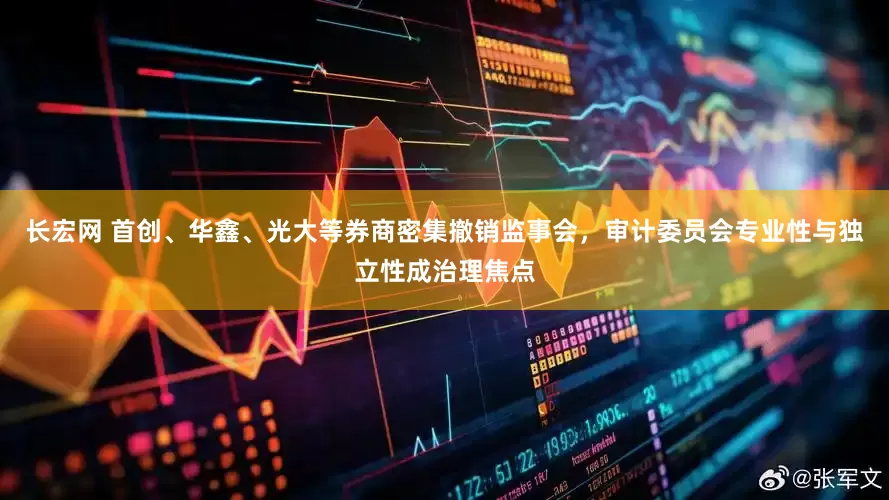 长宏网 首创、华鑫、光大等券商密集撤销监事会，审计委员会专业性与独立性成治理焦点