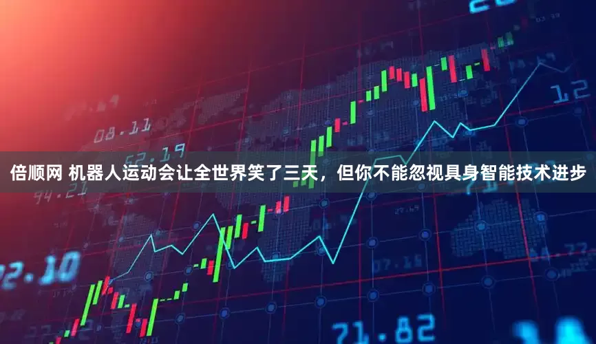 倍顺网 机器人运动会让全世界笑了三天，但你不能忽视具身智能技术进步