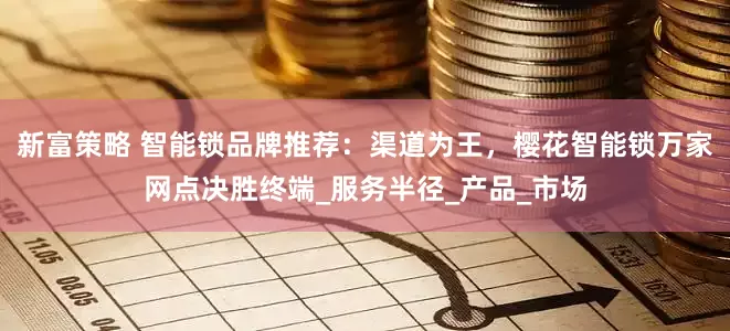 新富策略 智能锁品牌推荐：渠道为王，樱花智能锁万家网点决胜终端_服务半径_产品_市场