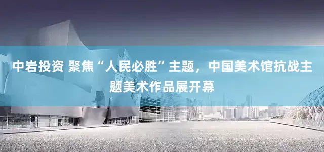 中岩投资 聚焦“人民必胜”主题，中国美术馆抗战主题美术作品展开幕