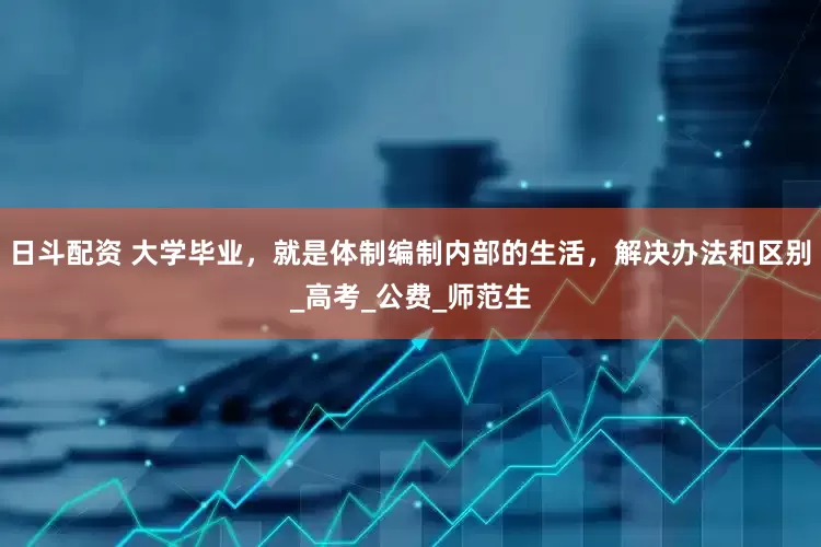 日斗配资 大学毕业，就是体制编制内部的生活，解决办法和区别_高考_公费_师范生