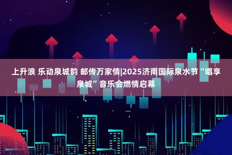 上升浪 乐动泉城韵 邮传万家情|2025济南国际泉水节“唱享泉城”音乐会燃情启幕