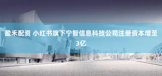 盈禾配资 小红书旗下宁智信息科技公司注册资本增至3亿
