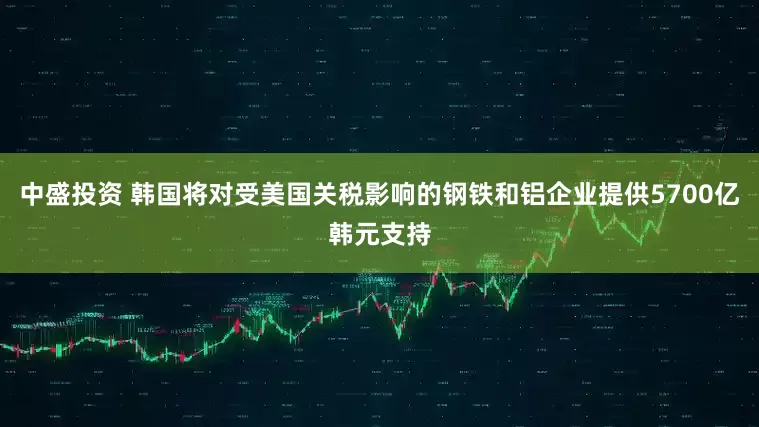 中盛投资 韩国将对受美国关税影响的钢铁和铝企业提供5700亿韩元支持