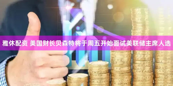 雅休配资 美国财长贝森特将于周五开始面试美联储主席人选
