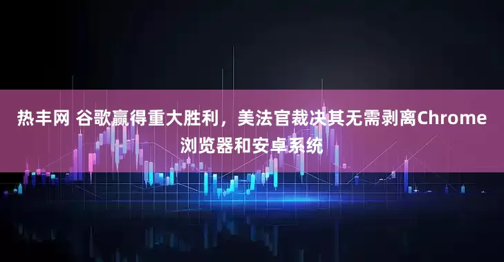 热丰网 谷歌赢得重大胜利，美法官裁决其无需剥离Chrome浏览器和安卓系统