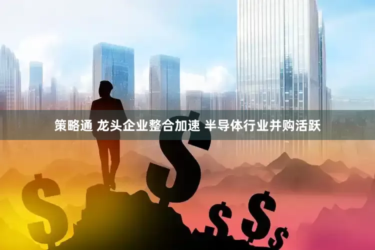 策略通 龙头企业整合加速 半导体行业并购活跃
