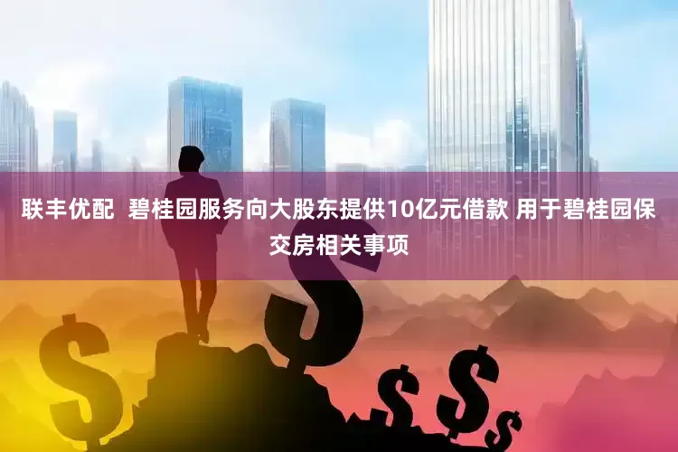 联丰优配  碧桂园服务向大股东提供10亿元借款 用于碧桂园保交房相关事项