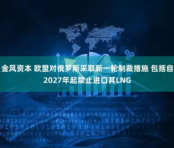 金风资本 欧盟对俄罗斯采取新一轮制裁措施 包括自2027年起禁止进口其LNG