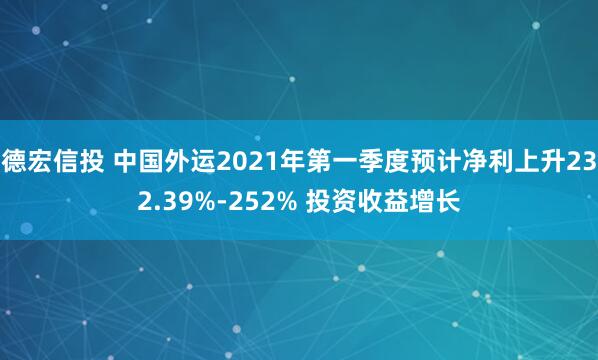 德宏信投 中国外运2021年第一季度预计净利上升232.39%-252% 投资收益增长