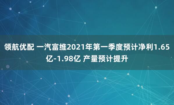 领航优配 一汽富维2021年第一季度预计净利1.65亿-1.98亿 产量预计提升