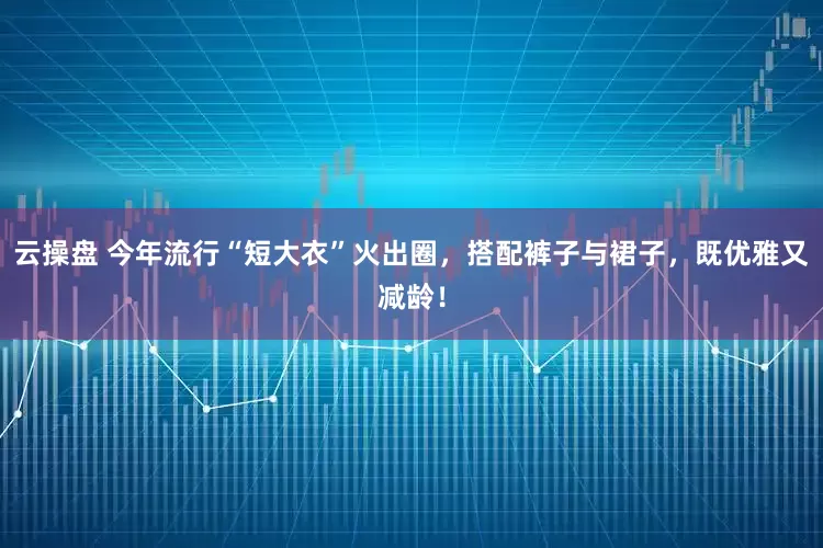 云操盘 今年流行“短大衣”火出圈，搭配裤子与裙子，既优雅又减龄！