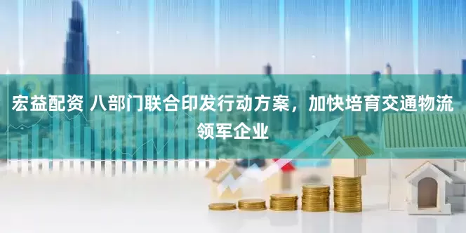 宏益配资 八部门联合印发行动方案，加快培育交通物流领军企业