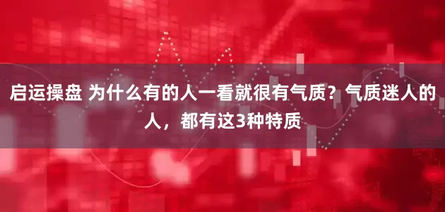 启运操盘 为什么有的人一看就很有气质？气质迷人的人，都有这3种特质