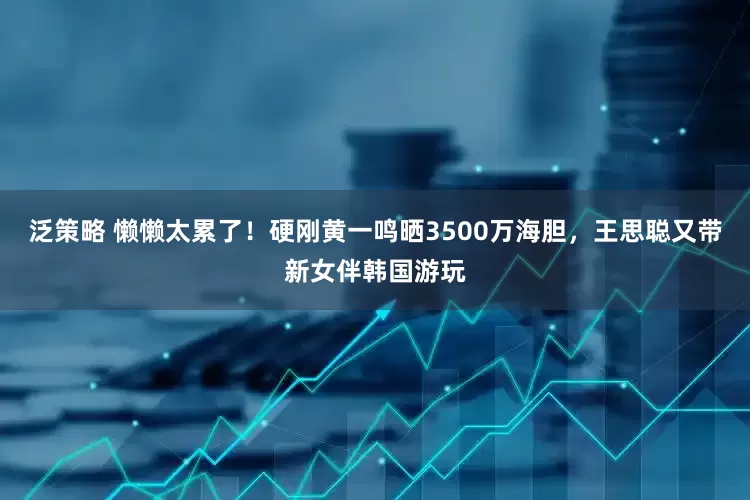 泛策略 懒懒太累了！硬刚黄一鸣晒3500万海胆，王思聪又带新女伴韩国游玩