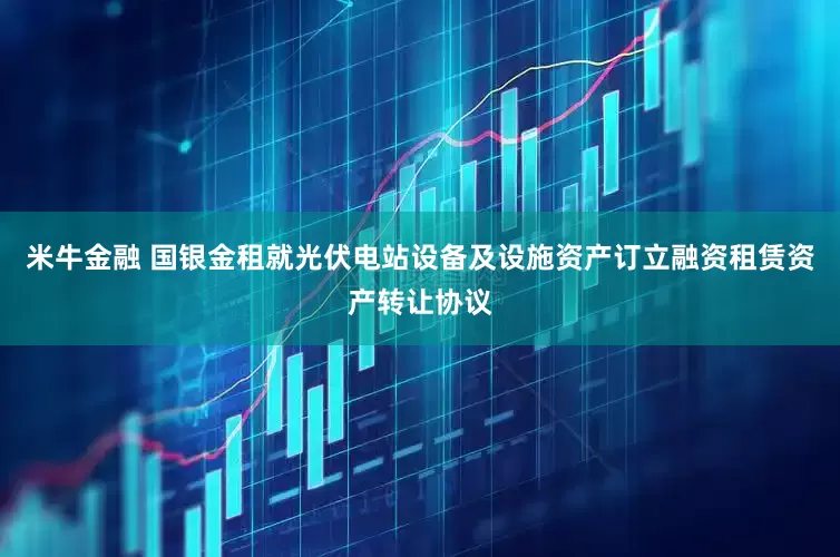 米牛金融 国银金租就光伏电站设备及设施资产订立融资租赁资产转让协议