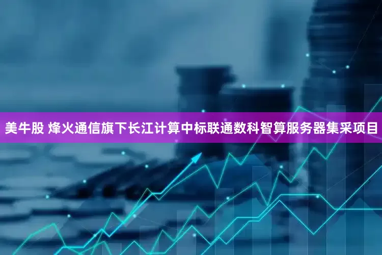 美牛股 烽火通信旗下长江计算中标联通数科智算服务器集采项目