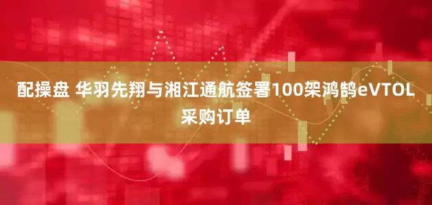 配操盘 华羽先翔与湘江通航签署100架鸿鹄eVTOL采购订单